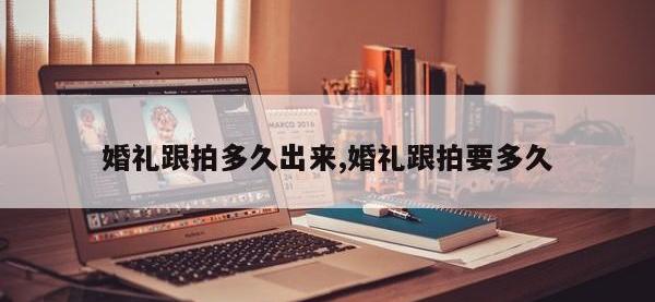 婚礼跟拍多久出来,婚礼跟拍要多久